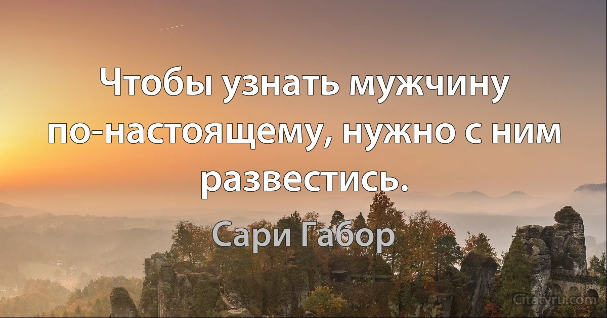 Чтобы узнать мужчину по-настоящему, нужно с ним развестись. (Сари Габор)