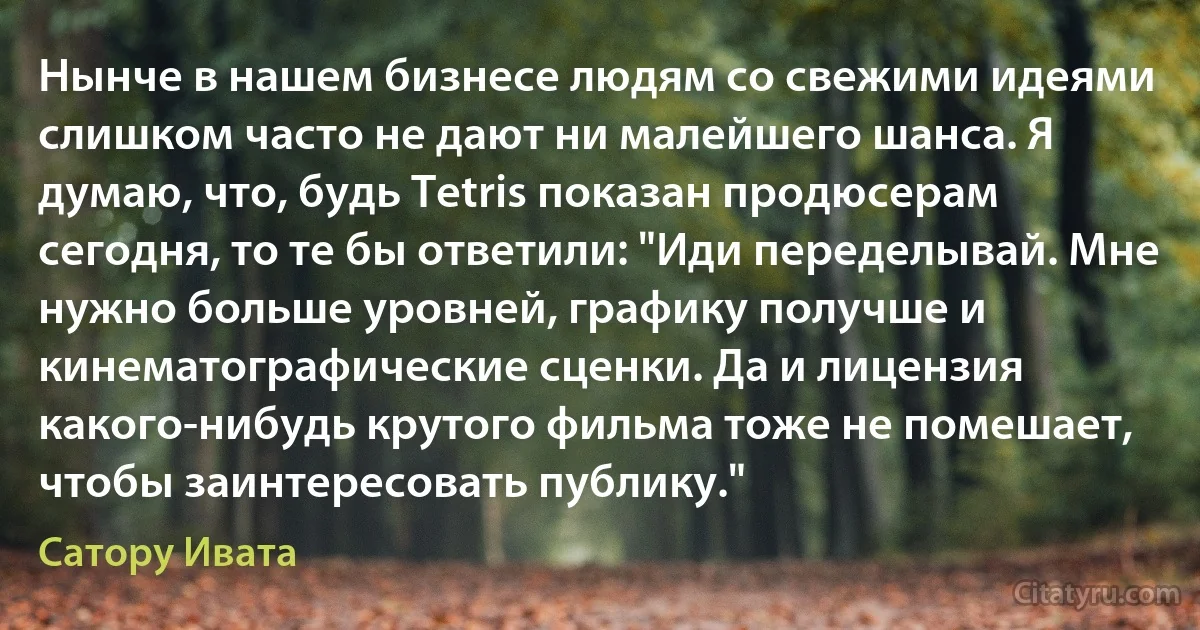 Нынче в нашем бизнесе людям со свежими идеями слишком часто не дают ни малейшего шанса. Я думаю, что, будь Tetris показан продюсерам сегодня, то те бы ответили: "Иди переделывай. Мне нужно больше уровней, графику получше и кинематографические сценки. Да и лицензия какого-нибудь крутого фильма тоже не помешает, чтобы заинтересовать публику." (Сатору Ивата)