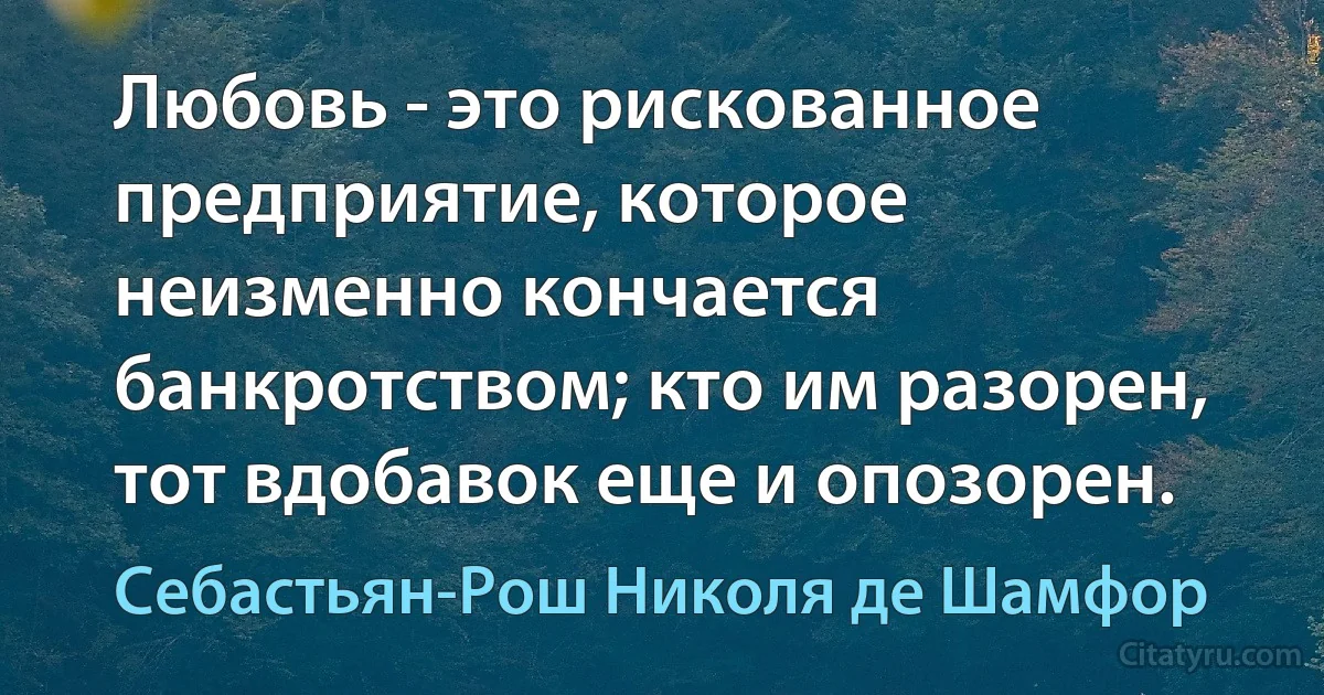 Любовь - это рискованное предприятие, которое неизменно кончается банкротством; кто им разорен, тот вдобавок еще и опозорен. (Себастьян-Рош Николя де Шамфор)