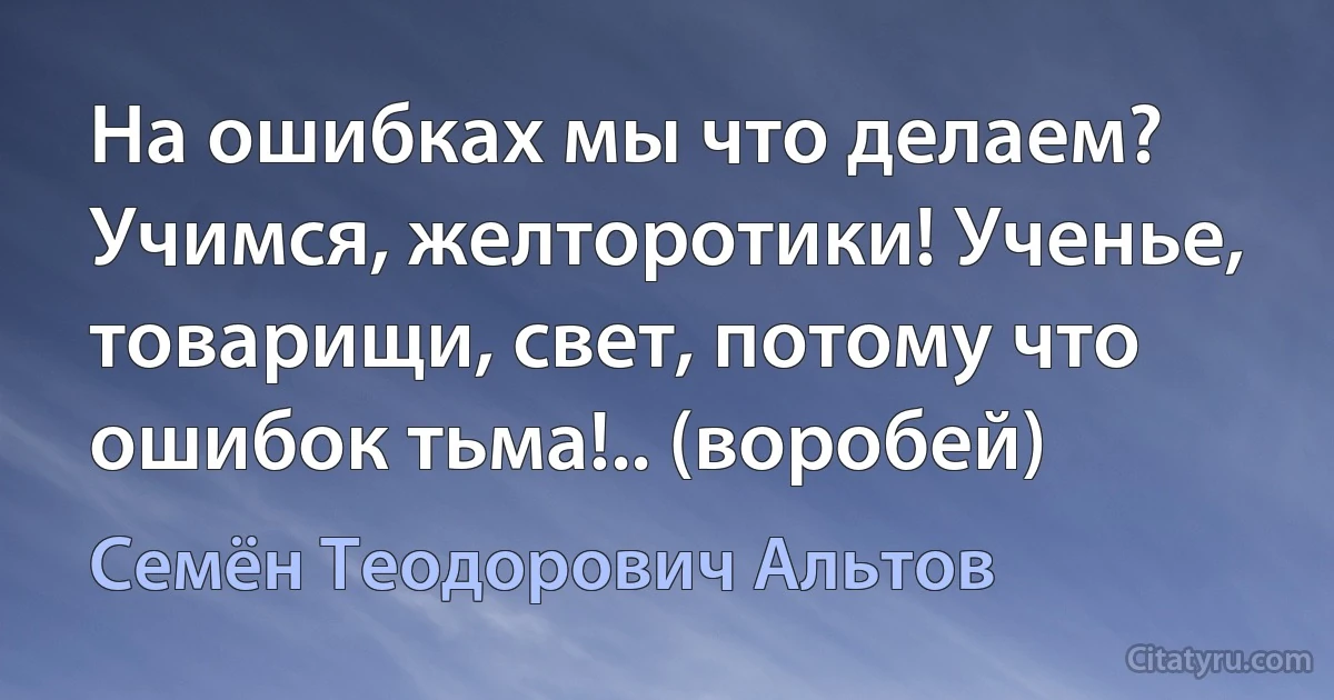 На ошибках мы что делаем? Учимся, желторотики! Ученье, товарищи, свет, потому что ошибок тьма!.. (воробей) (Семён Теодорович Альтов)