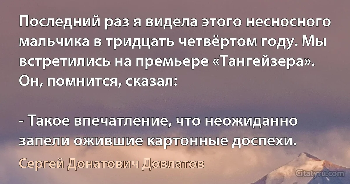 Последний раз я видела этого несносного мальчика в тридцать четвёртом году. Мы встретились на премьере «Тангейзера». Он, помнится, сказал:

- Такое впечатление, что неожиданно запели ожившие картонные доспехи. (Сергей Донатович Довлатов)