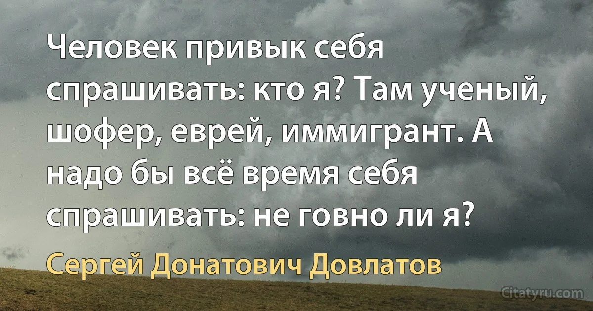 Человек привык себя спрашивать: кто я? Там ученый, шофер, еврей, иммигрант. А надо бы всё время себя спрашивать: не говно ли я? (Сергей Донатович Довлатов)