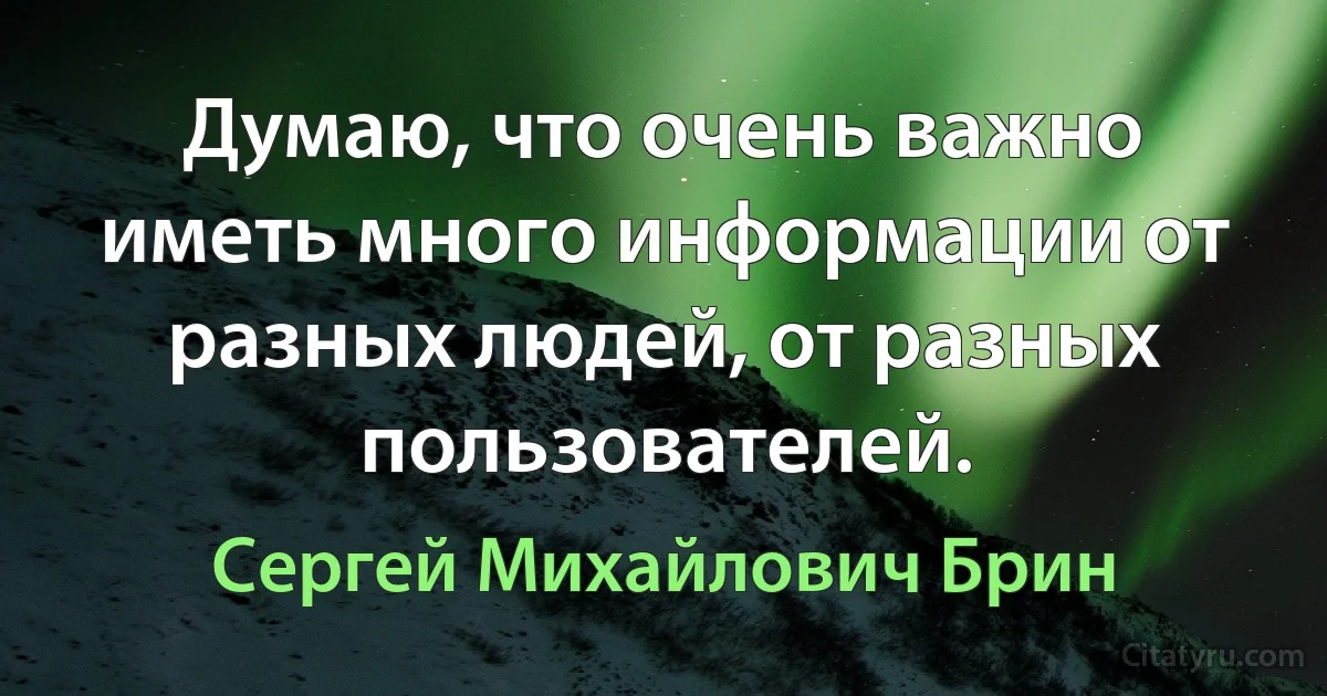 Думаю, что очень важно иметь много информации от разных людей, от разных пользователей. (Сергей Михайлович Брин)