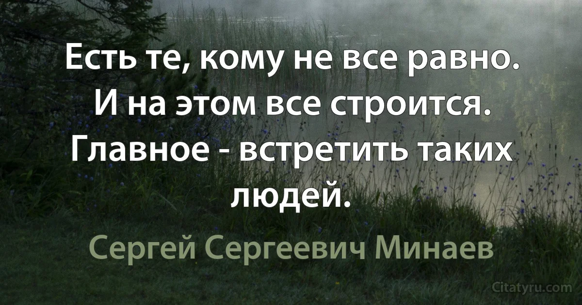 Есть те, кому не все равно. И на этом все строится. Главное - встретить таких людей. (Сергей Сергеевич Минаев)