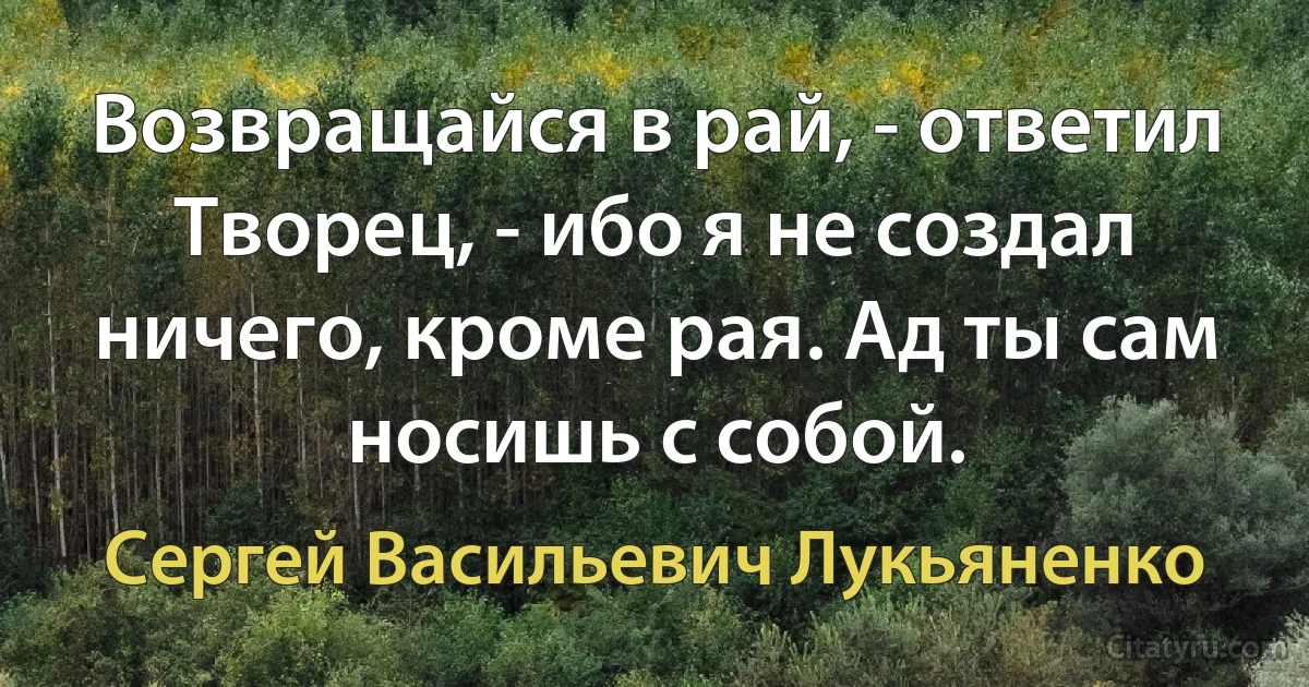 Возвращайся в рай, - ответил Творец, - ибо я не создал ничего, кроме рая. Ад ты сам носишь с собой. (Сергей Васильевич Лукьяненко)