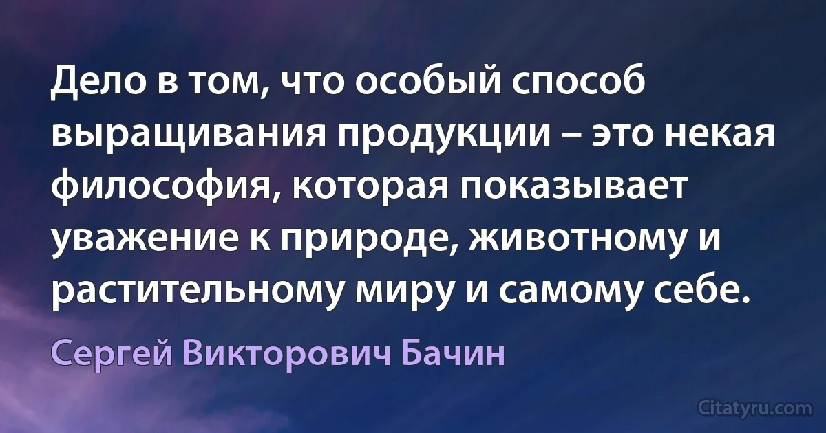 Дело в том, что особый способ выращивания продукции – это некая философия, которая показывает уважение к природе, животному и растительному миру и самому себе. (Сергей Викторович Бачин)