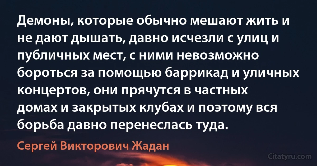 Демоны, которые обычно мешают жить и не дают дышать, давно исчезли с улиц и публичных мест, с ними невозможно бороться за помощью баррикад и уличных концертов, они прячутся в частных домах и закрытых клубах и поэтому вся борьба давно перенеслась туда. (Сергей Викторович Жадан)