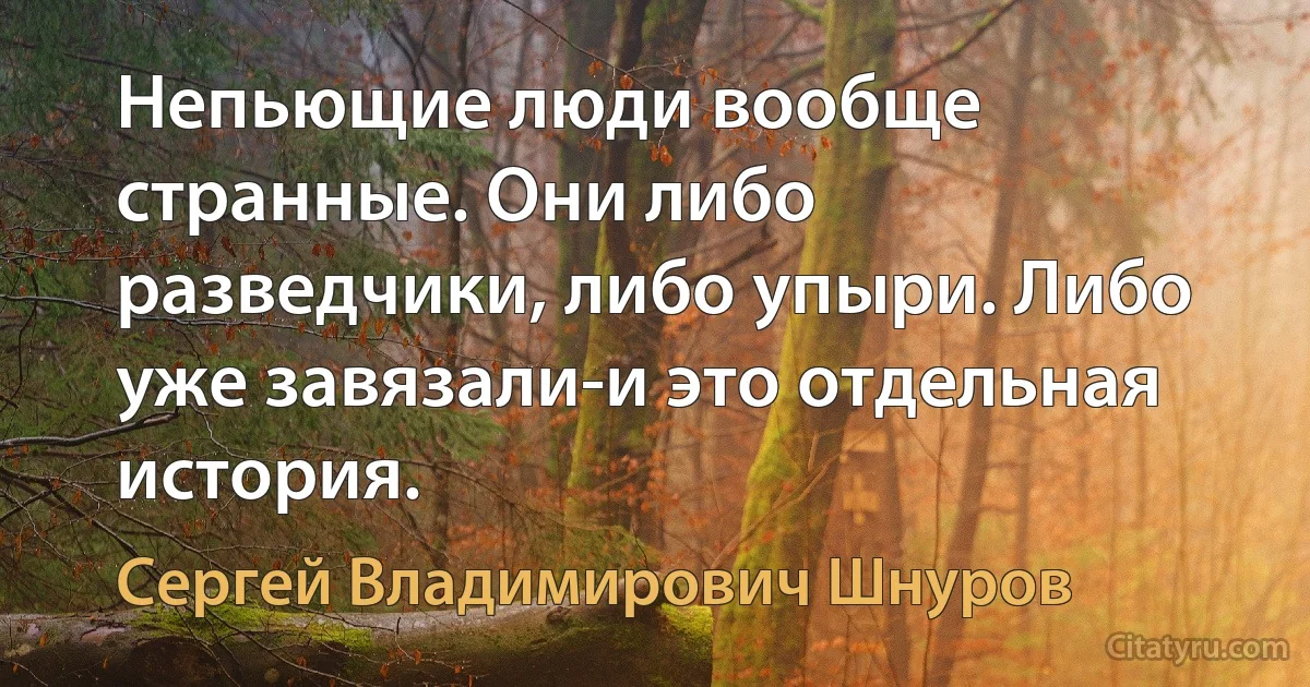 Непьющие люди вообще странные. Они либо разведчики, либо упыри. Либо уже завязали-и это отдельная история. (Сергей Владимирович Шнуров)