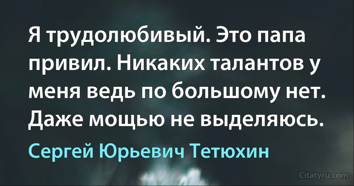 Я трудолюбивый. Это папа привил. Никаких талантов у меня ведь по большому нет. Даже мощью не выделяюсь. (Сергей Юрьевич Тетюхин)