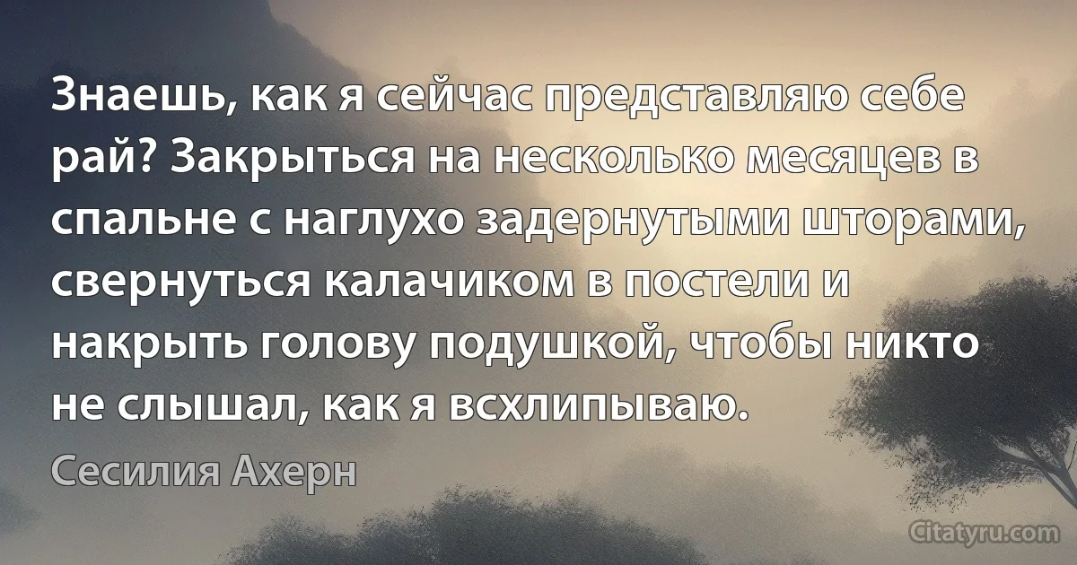 Знаешь, как я сейчас представляю себе рай? Закрыться на несколько месяцев в спальне с наглухо задернутыми шторами, свернуться калачиком в постели и накрыть голову подушкой, чтобы никто не слышал, как я всхлипываю. (Сесилия Ахерн)