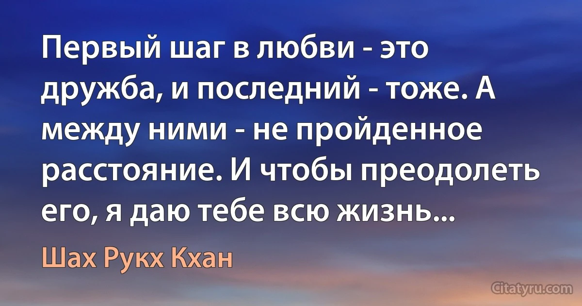 Первый шаг в любви - это дружба, и последний - тоже. А между ними - не пройденное расстояние. И чтобы преодолеть его, я даю тебе всю жизнь... (Шах Рукх Кхан)