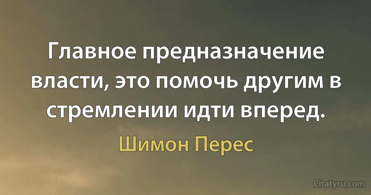 Главное предназначение власти, это помочь другим в стремлении идти вперед. (Шимон Перес)