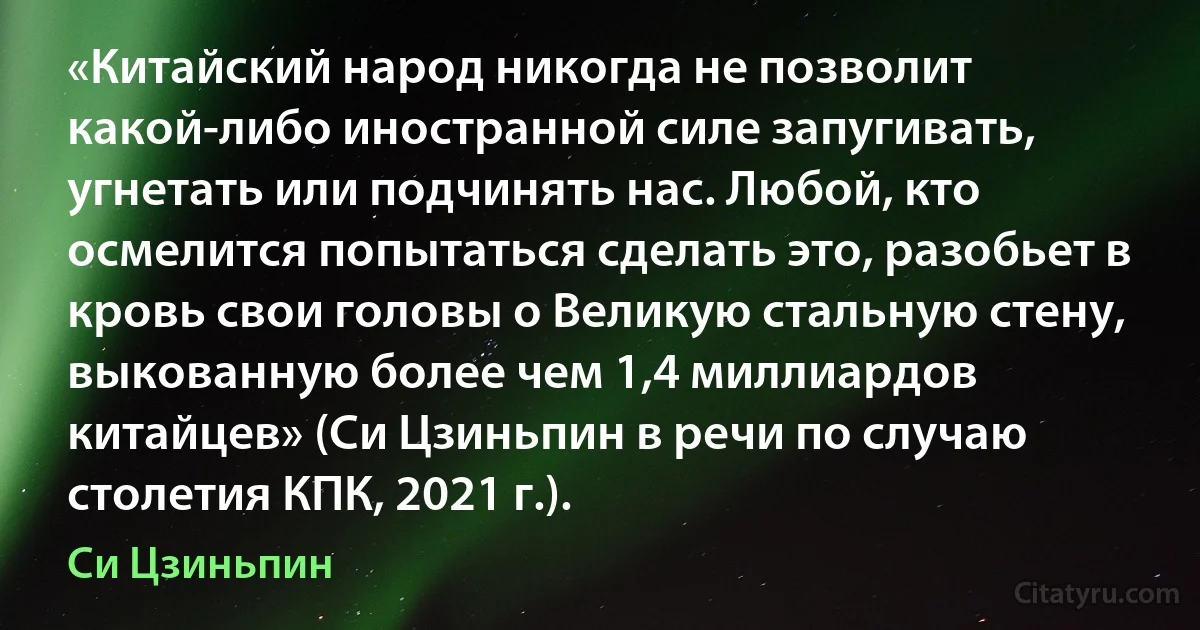 «Китайский народ никогда не позволит какой-либо иностранной силе запугивать, угнетать или подчинять нас. Любой, кто осмелится попытаться сделать это, разобьет в кровь свои головы о Великую стальную стену, выкованную более чем 1,4 миллиардов китайцев» (Си Цзиньпин в речи по случаю столетия КПК, 2021 г.). (Си Цзиньпин)