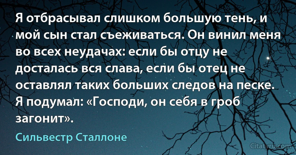 Я отбрасывал слишком большую тень, и мой сын стал съеживаться. Он винил меня во всех неудачах: если бы отцу не досталась вся слава, если бы отец не оставлял таких больших следов на песке. Я подумал: «Господи, он себя в гроб загонит». (Сильвестр Сталлоне)