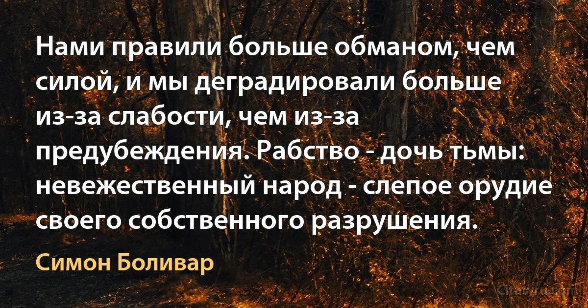 Нами правили больше обманом, чем силой, и мы деградировали больше из-за слабости, чем из-за предубеждения. Рабство - дочь тьмы: невежественный народ - слепое орудие своего собственного разрушения. (Симон Боливар)