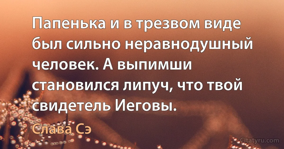 Папенька и в трезвом виде был сильно неравнодушный человек. А выпимши становился липуч, что твой свидетель Иеговы. (Слава Сэ)