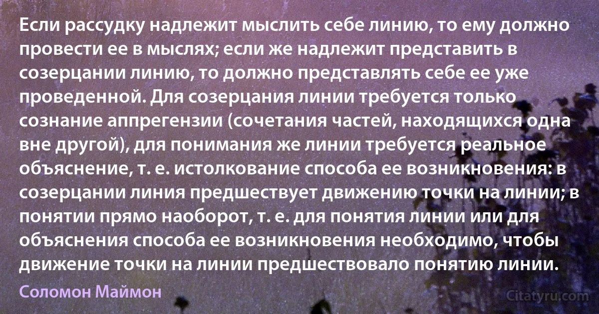 Если рассудку надлежит мыслить себе линию, то ему должно провести ее в мыслях; если же надлежит представить в созерцании линию, то должно представлять себе ее уже проведенной. Для созерцания линии требуется только сознание аппрегензии (сочетания частей, находящихся одна вне другой), для понимания же линии требуется реальное объяснение, т. е. истолкование способа ее возникновения: в созерцании линия предшествует движению точки на линии; в понятии прямо наоборот, т. е. для понятия линии или для объяснения способа ее возникновения необходимо, чтобы движение точки на линии предшествовало понятию линии. (Соломон Маймон)