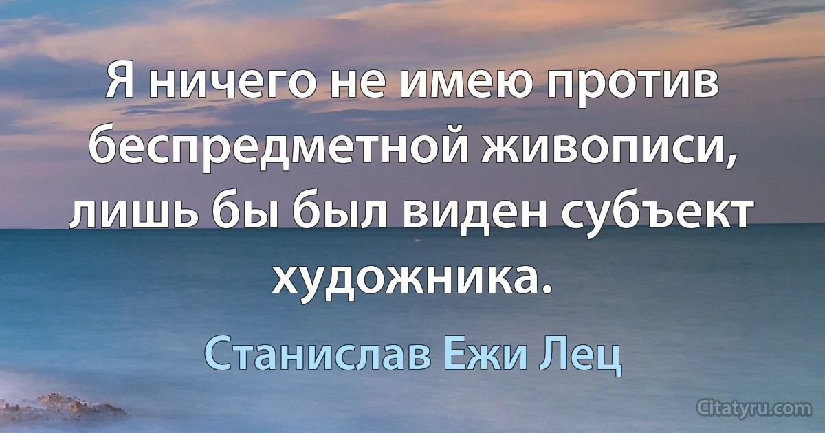 Я ничего не имею против беспредметной живописи, лишь бы был виден субъект художника. (Станислав Ежи Лец)