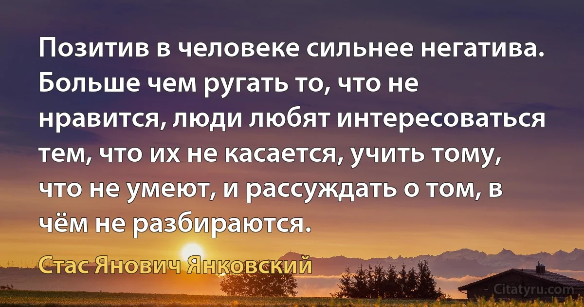 Позитив в человеке сильнее негатива. Больше чем ругать то, что не нравится, люди любят интересоваться тем, что их не касается, учить тому, что не умеют, и рассуждать о том, в чём не разбираются. (Стас Янович Янковский)