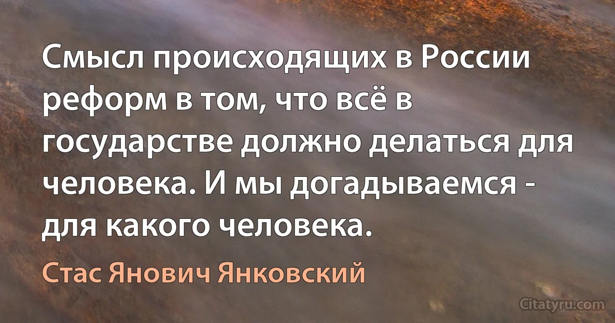 Смысл происходящих в России реформ в том, что всё в государстве должно делаться для человека. И мы догадываемся - для какого человека. (Стас Янович Янковский)