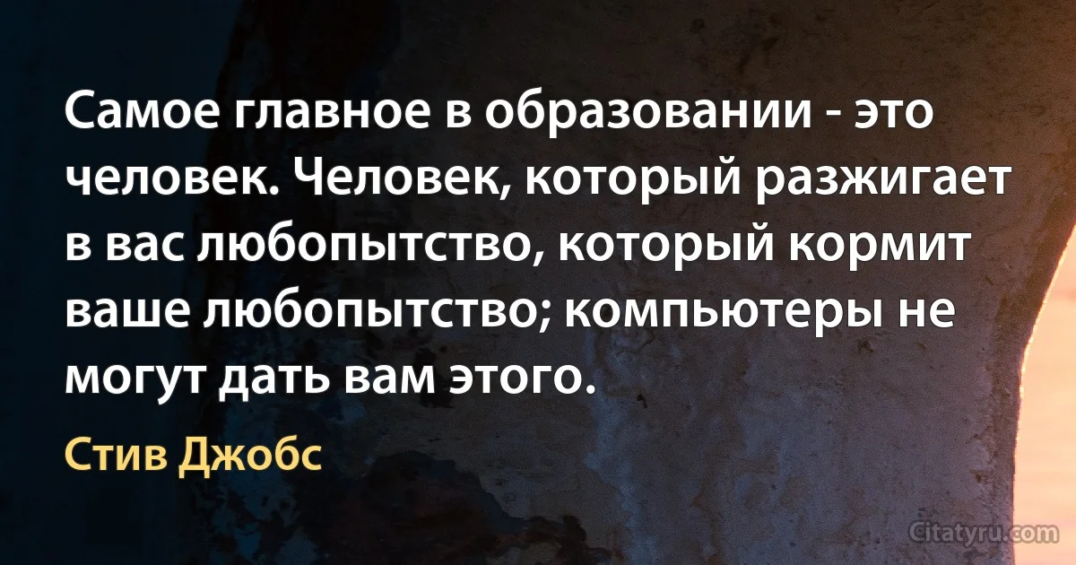 Самое главное в образовании - это человек. Человек, который разжигает в вас любопытство, который кормит ваше любопытство; компьютеры не могут дать вам этого. (Стив Джобс)