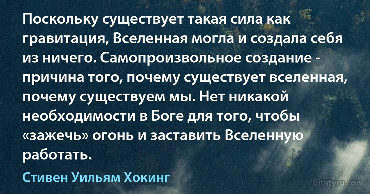 Поскольку существует такая сила как гравитация, Вселенная могла и создала себя из ничего. Самопроизвольное создание - причина того, почему существует вселенная, почему существуем мы. Нет никакой необходимости в Боге для того, чтобы «зажечь» огонь и заставить Вселенную работать. (Стивен Уильям Хокинг)