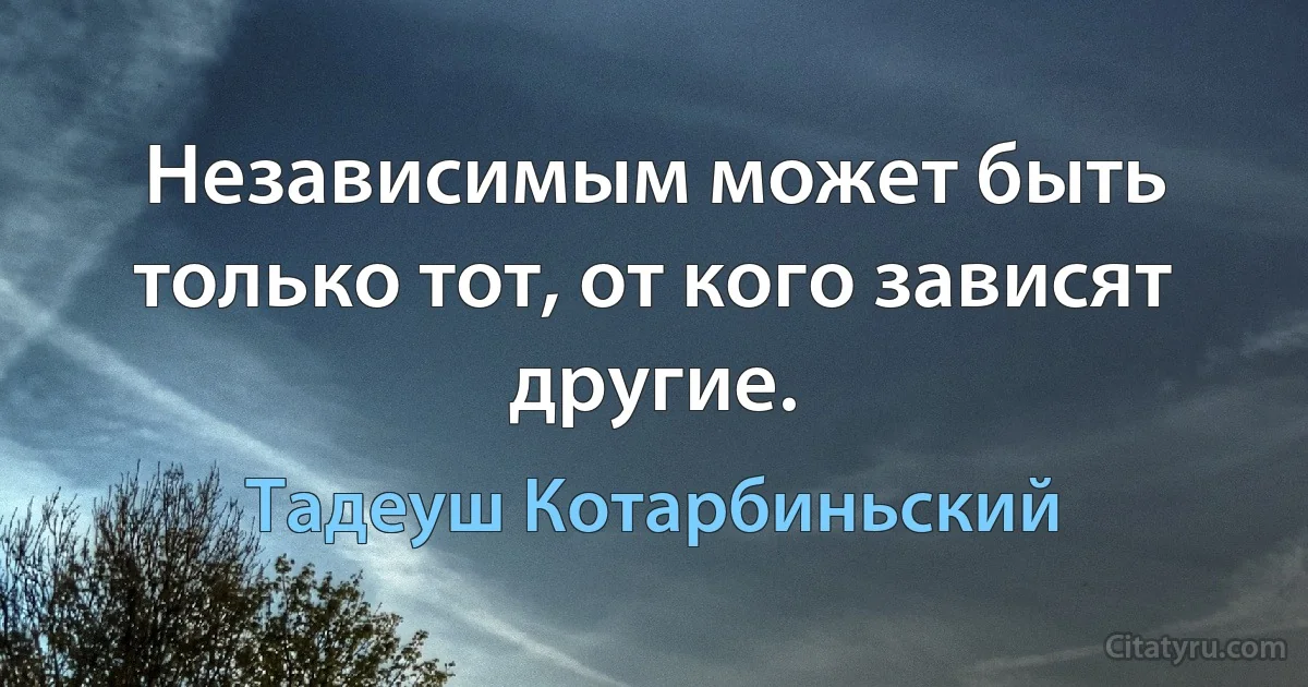 Независимым может быть только тот, от кого зависят другие. (Тадеуш Котарбиньский)