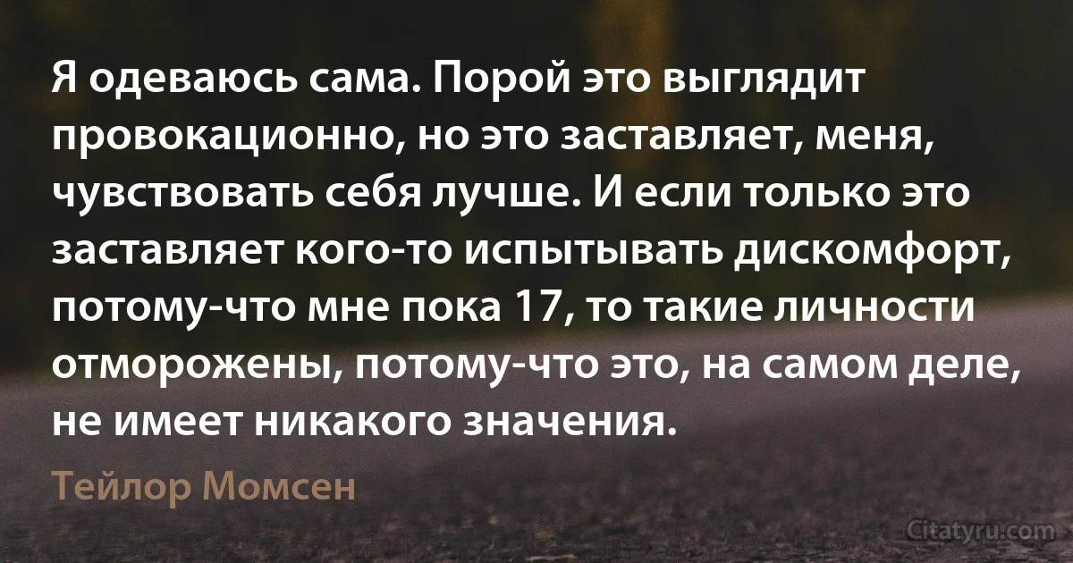 Я одеваюсь сама. Порой это выглядит провокационно, но это заставляет, меня, чувствовать себя лучше. И если только это заставляет кого-то испытывать дискомфорт, потому-что мне пока 17, то такие личности отморожены, потому-что это, на самом деле, не имеет никакого значения. (Тейлор Момсен)