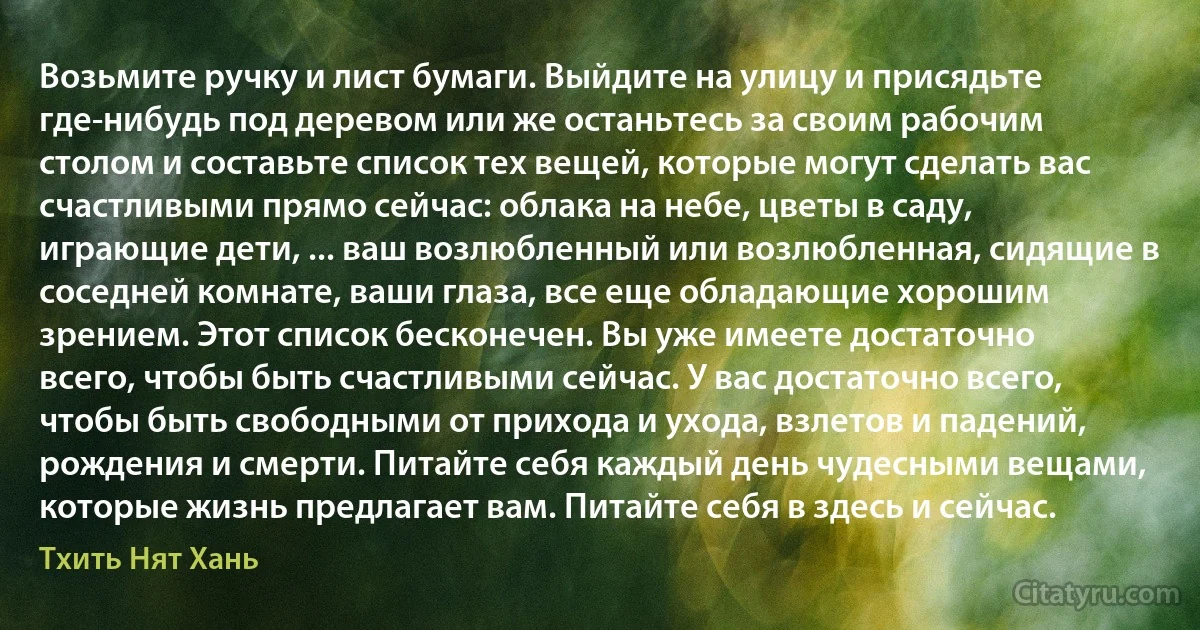 Возьмите ручку и лист бумаги. Выйдите на улицу и присядьте где-нибудь под деревом или же останьтесь за своим рабочим столом и составьте список тех вещей, которые могут сделать вас счастливыми прямо сейчас: облака на небе, цветы в саду, играющие дети, ... ваш возлюбленный или возлюбленная, сидящие в соседней комнате, ваши глаза, все еще обладающие хорошим зрением. Этот список бесконечен. Вы уже имеете достаточно всего, чтобы быть счастливыми сейчас. У вас достаточно всего, чтобы быть свободными от прихода и ухода, взлетов и падений, рождения и смерти. Питайте себя каждый день чудесными вещами, которые жизнь предлагает вам. Питайте себя в здесь и сейчас. (Тхить Нят Хань)