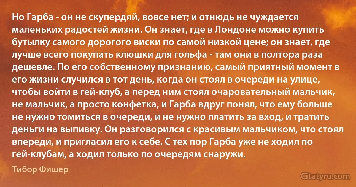 Но Гарба - он не скупердяй, вовсе нет; и отнюдь не чуждается маленьких радостей жизни. Он знает, где в Лондоне можно купить бутылку самого дорогого виски по самой низкой цене; он знает, где лучше всего покупать клюшки для гольфа - там они в полтора раза дешевле. По его собственному признанию, самый приятный момент в его жизни случился в тот день, когда он стоял в очереди на улице, чтобы войти в гей-клуб, а перед ним стоял очаровательный мальчик, не мальчик, а просто конфетка, и Гарба вдруг понял, что ему больше не нужно томиться в очереди, и не нужно платить за вход, и тратить деньги на выпивку. Он разговорился с красивым мальчиком, что стоял впереди, и пригласил его к себе. С тех пор Гарба уже не ходил по гей-клубам, а ходил только по очередям снаружи. (Тибор Фишер)