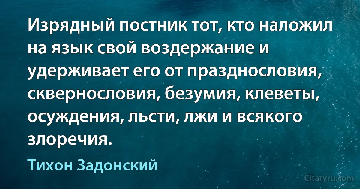 Изрядный постник тот, кто наложил на язык свой воздержание и удерживает его от празднословия, сквернословия, безумия, клеветы, осуждения, льсти, лжи и всякого злоречия. (Тихон Задонский)