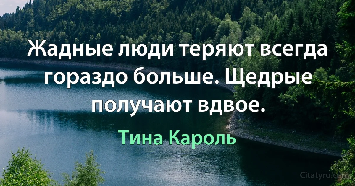 Жадные люди теряют всегда гораздо больше. Щедрые получают вдвое. (Тина Кароль)