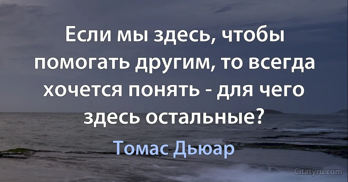 Если мы здесь, чтобы помогать другим, то всегда хочется понять - для чего здесь остальные? (Томас Дьюар)