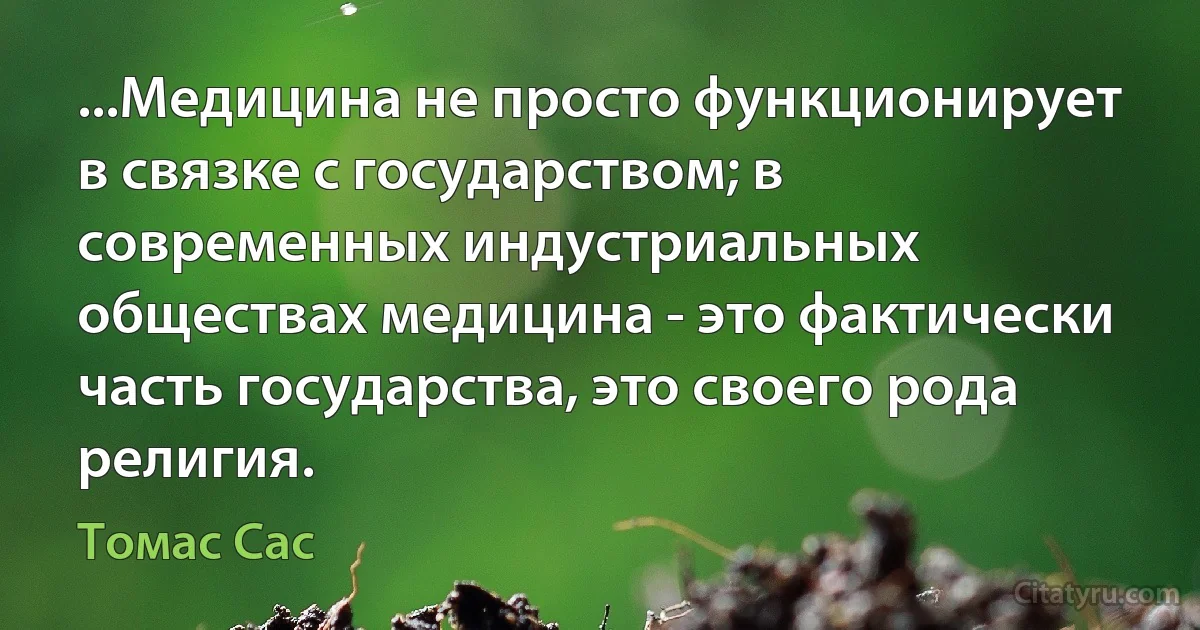 ...Медицина не просто функционирует в связке с государством; в современных индустриальных обществах медицина - это фактически часть государства, это своего рода религия. (Томас Сас)