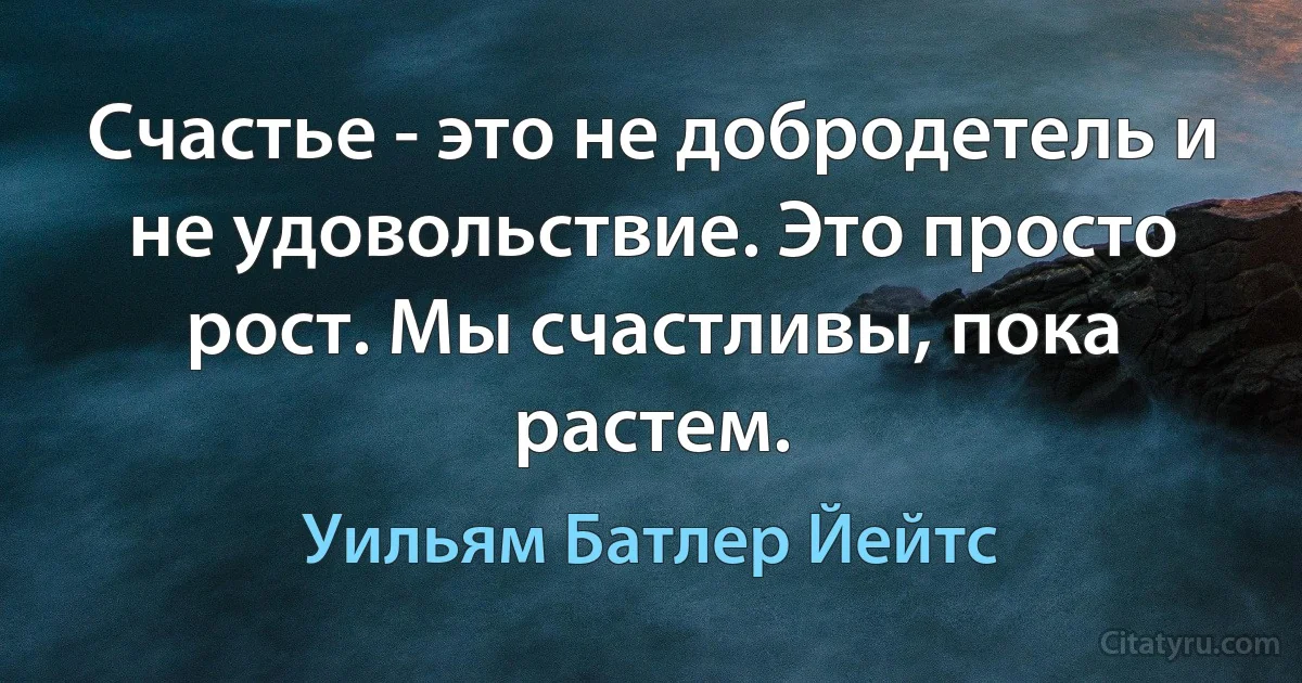 Счастье - это не добродетель и не удовольствие. Это просто рост. Мы счастливы, пока растем. (Уильям Батлер Йейтс)