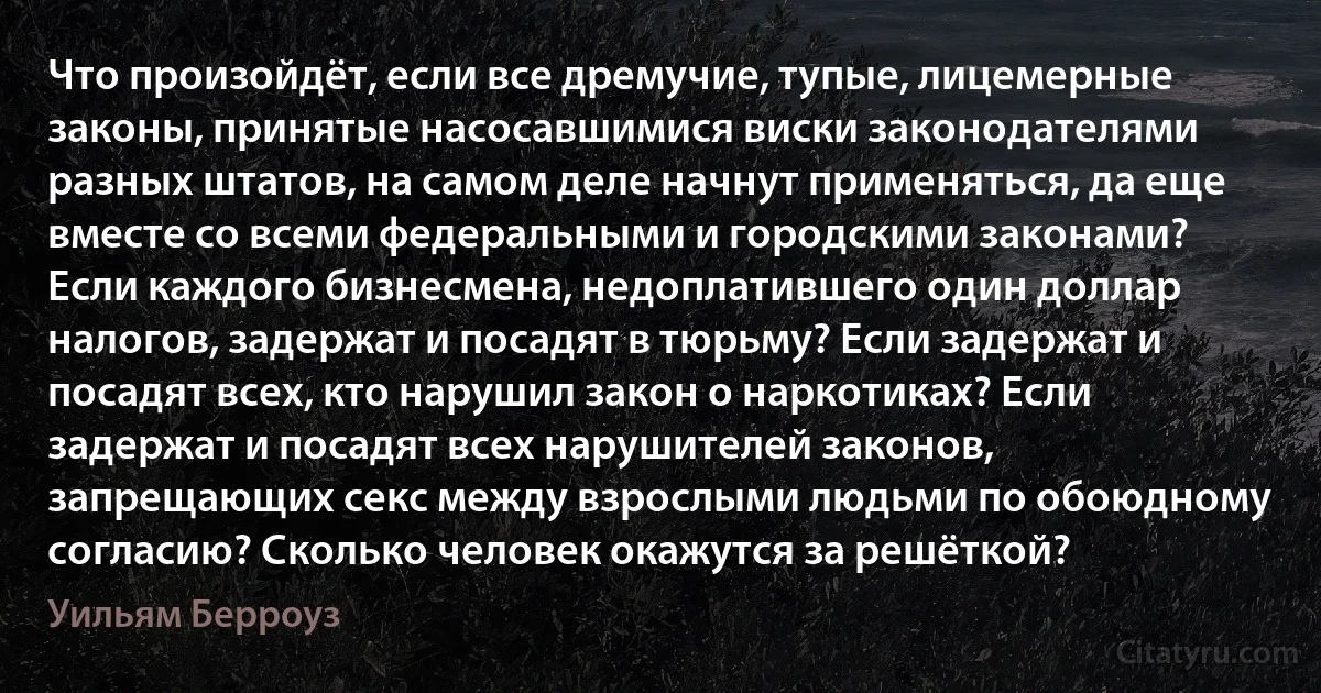 Что произойдёт, если все дремучие, тупые, лицемерные законы, принятые насосавшимися виски законодателями разных штатов, на самом деле начнут применяться, да еще вместе со всеми федеральными и городскими законами? Если каждого бизнесмена, недоплатившего один доллар налогов, задержат и посадят в тюрьму? Если задержат и посадят всех, кто нарушил закон о наркотиках? Если задержат и посадят всех нарушителей законов, запрещающих секс между взрослыми людьми по обоюдному согласию? Сколько человек окажутся за решёткой? (Уильям Берроуз)