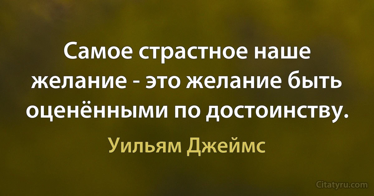 Самое страстное наше желание - это желание быть оценёнными по достоинству. (Уильям Джеймс)