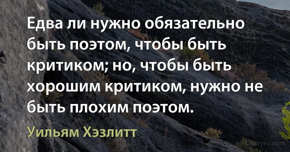 Едва ли нужно обязательно быть поэтом, чтобы быть критиком; но, чтобы быть хорошим критиком, нужно не быть плохим поэтом. (Уильям Хэзлитт)