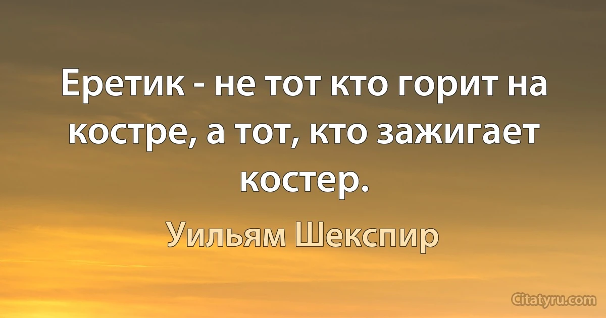 Еретик - не тот кто горит на костре, а тот, кто зажигает костер. (Уильям Шекспир)