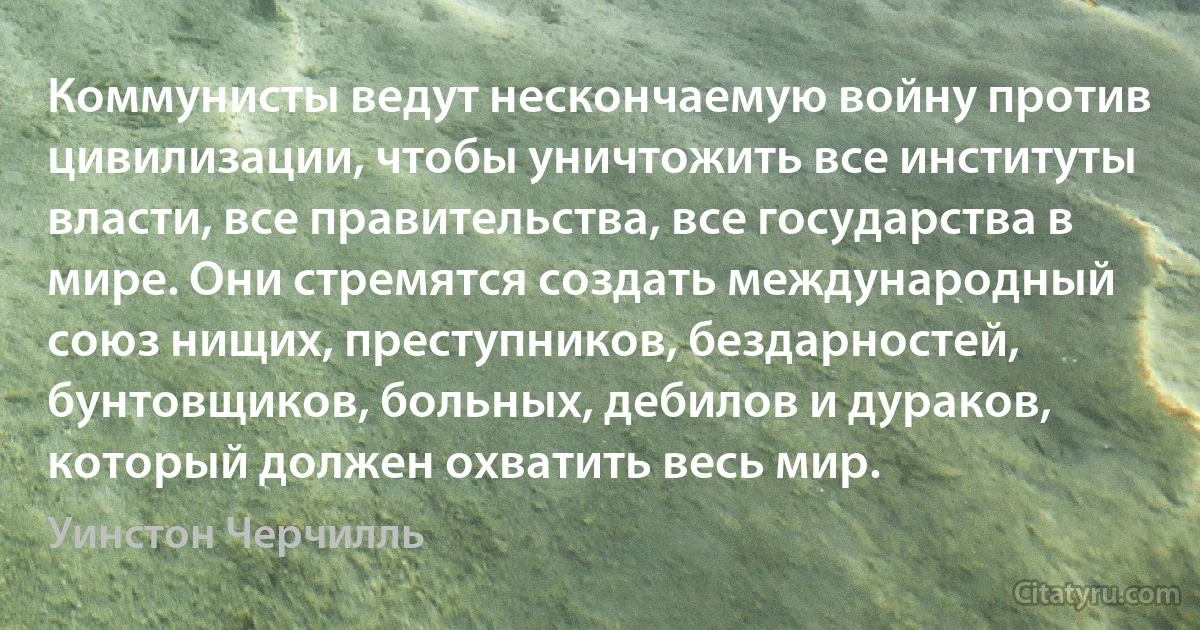 Коммунисты ведут нескончаемую войну против цивилизации, чтобы уничтожить все институты власти, все правительства, все государства в мире. Они стремятся создать международный союз нищих, преступников, бездарностей, бунтовщиков, больных, дебилов и дураков, который должен охватить весь мир. (Уинстон Черчилль)