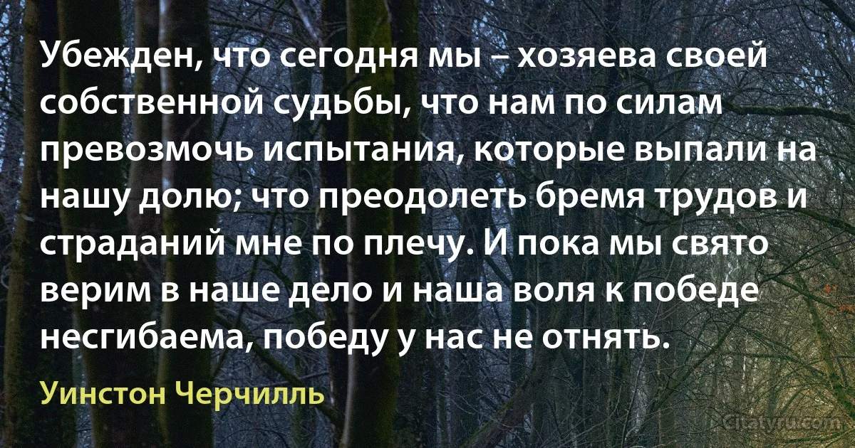 Убежден, что сегодня мы – хозяева своей собственной судьбы, что нам по силам превозмочь испытания, которые выпали на нашу долю; что преодолеть бремя трудов и страданий мне по плечу. И пока мы свято верим в наше дело и наша воля к победе несгибаема, победу у нас не отнять. (Уинстон Черчилль)