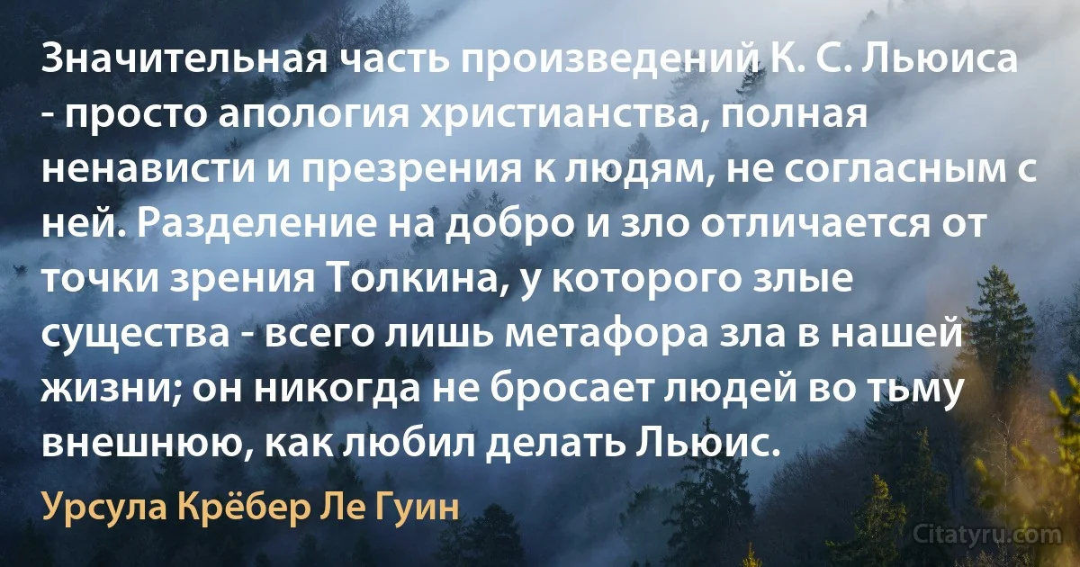 Значительная часть произведений К. С. Льюиса - просто апология христианства, полная ненависти и презрения к людям, не согласным с ней. Разделение на добро и зло отличается от точки зрения Толкина, у которого злые существа - всего лишь метафора зла в нашей жизни; он никогда не бросает людей во тьму внешнюю, как любил делать Льюис. (Урсула Крёбер Ле Гуин)