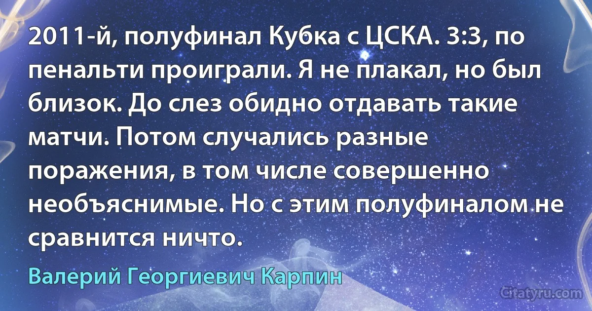 2011-й, полуфинал Кубка с ЦСКА. 3:3, по пенальти проиграли. Я не плакал, но был близок. До слез обидно отдавать такие матчи. Потом случались разные поражения, в том числе совершенно необъяснимые. Но с этим полуфиналом не сравнится ничто. (Валерий Георгиевич Карпин)