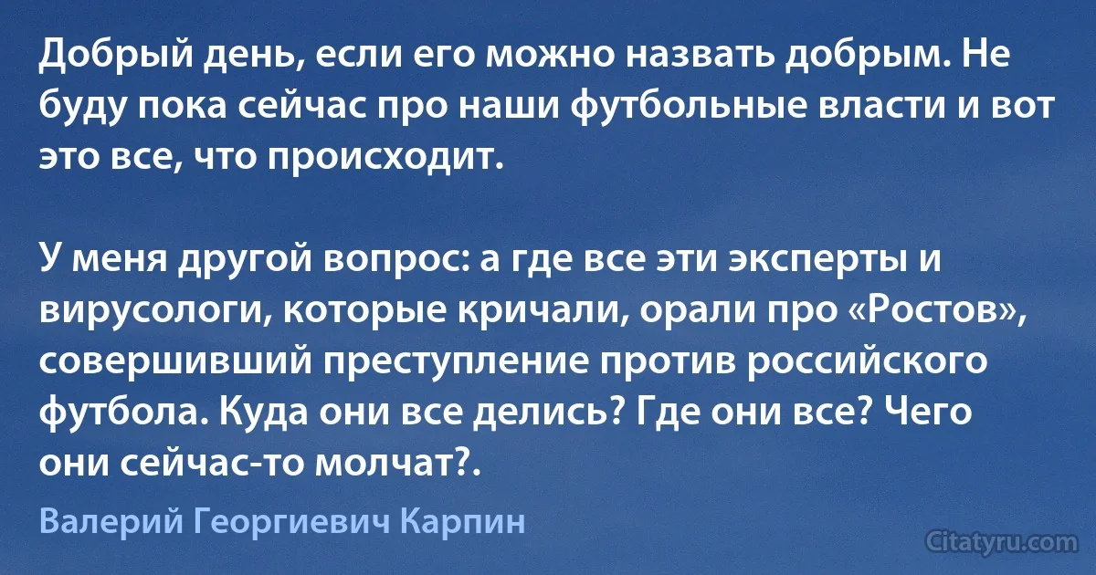 Добрый день, если его можно назвать добрым. Не буду пока сейчас про наши футбольные власти и вот это все, что происходит.

У меня другой вопрос: а где все эти эксперты и вирусологи, которые кричали, орали про «Ростов», совершивший преступление против российского футбола. Куда они все делись? Где они все? Чего они сейчас-то молчат?. (Валерий Георгиевич Карпин)