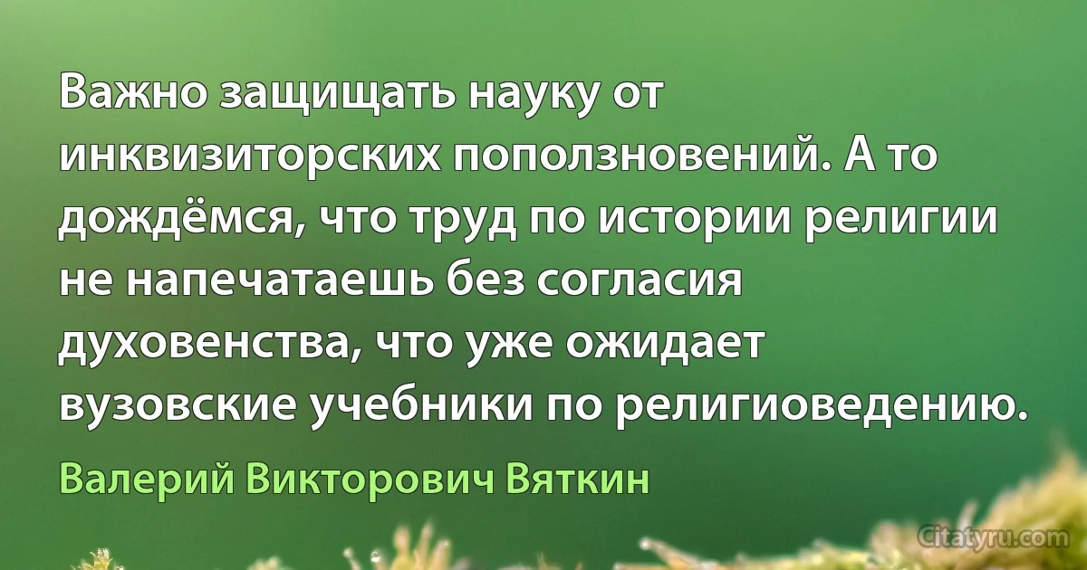 Важно защищать науку от инквизиторских поползновений. А то дождёмся, что труд по истории религии не напечатаешь без согласия духовенства, что уже ожидает вузовские учебники по религиоведению. (Валерий Викторович Вяткин)