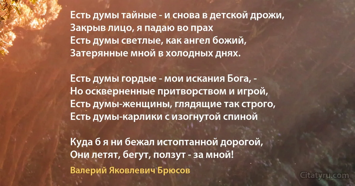 Есть думы тайные - и снова в детской дрожи,
Закрыв лицо, я падаю во прах 
Есть думы светлые, как ангел божий,
Затерянные мной в холодных днях.

Есть думы гордые - мои искания Бога, -
Но оскверненные притворством и игрой,
Есть думы-женщины, глядящие так строго,
Есть думы-карлики с изогнутой спиной 

Куда б я ни бежал истоптанной дорогой,
Они летят, бегут, ползут - за мной! (Валерий Яковлевич Брюсов)