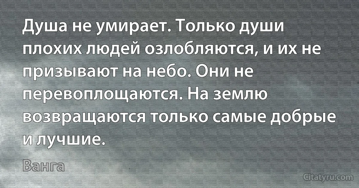 Душа не умирает. Только души плохих людей озлобляются, и их не призывают на небо. Они не перевоплощаются. На землю возвращаются только самые добрые и лучшие. (Ванга)