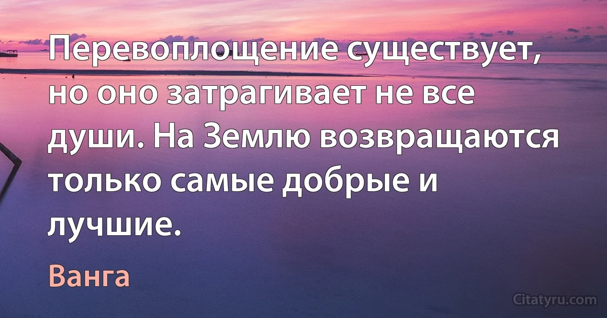 Перевоплощение существует, но оно затрагивает не все души. На Землю возвращаются только самые добрые и лучшие. (Ванга)