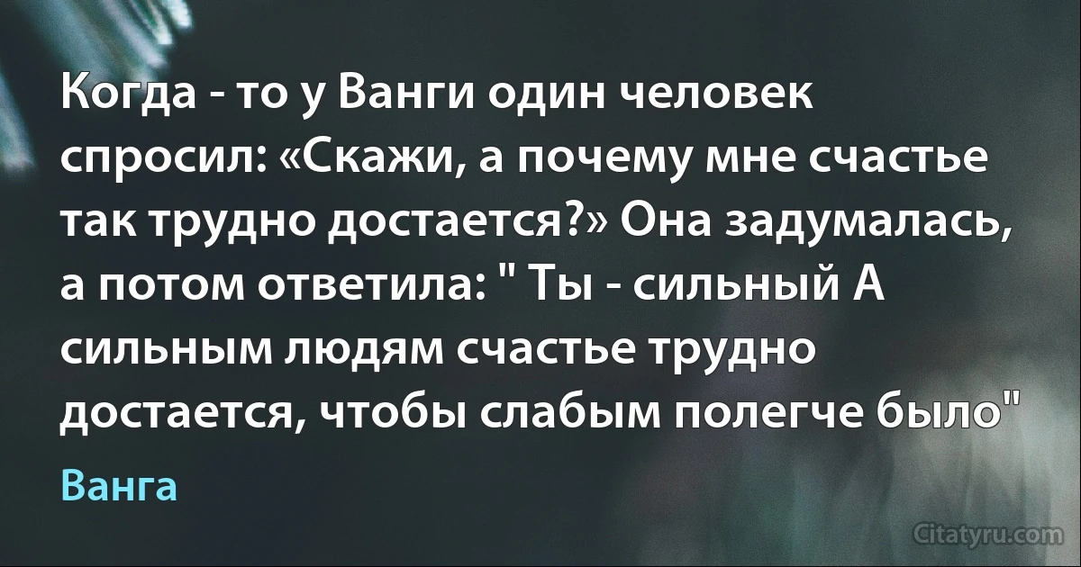 Когда - то у Ванги один человек спросил: «Скажи, а почему мне счастье так трудно достается?» Она задумалась, а потом ответила: " Ты - сильный А сильным людям счастье трудно достается, чтобы слабым полегче было" (Ванга)