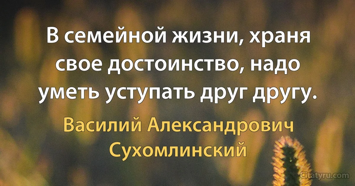 В семейной жизни, храня свое достоинство, надо уметь уступать друг другу. (Василий Александрович Сухомлинский)